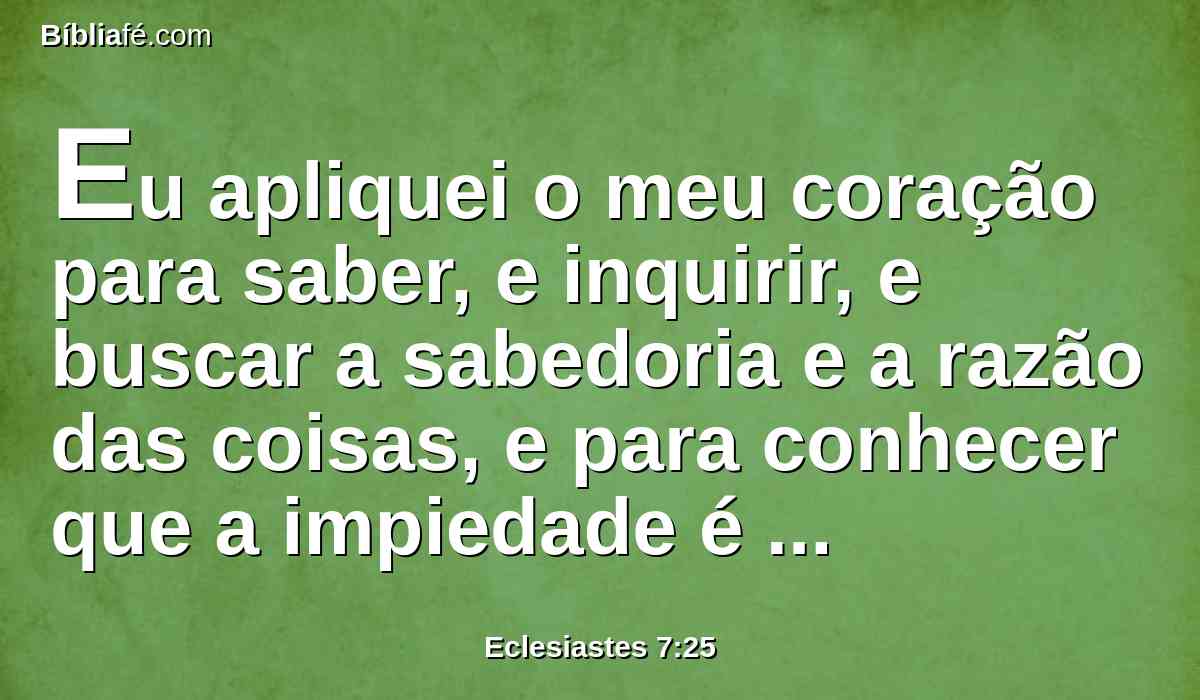 Eu apliquei o meu coração para saber, e inquirir, e buscar a sabedoria e a razão das coisas, e para conhecer que a impiedade é insensatez e que a estultícia é loucura.