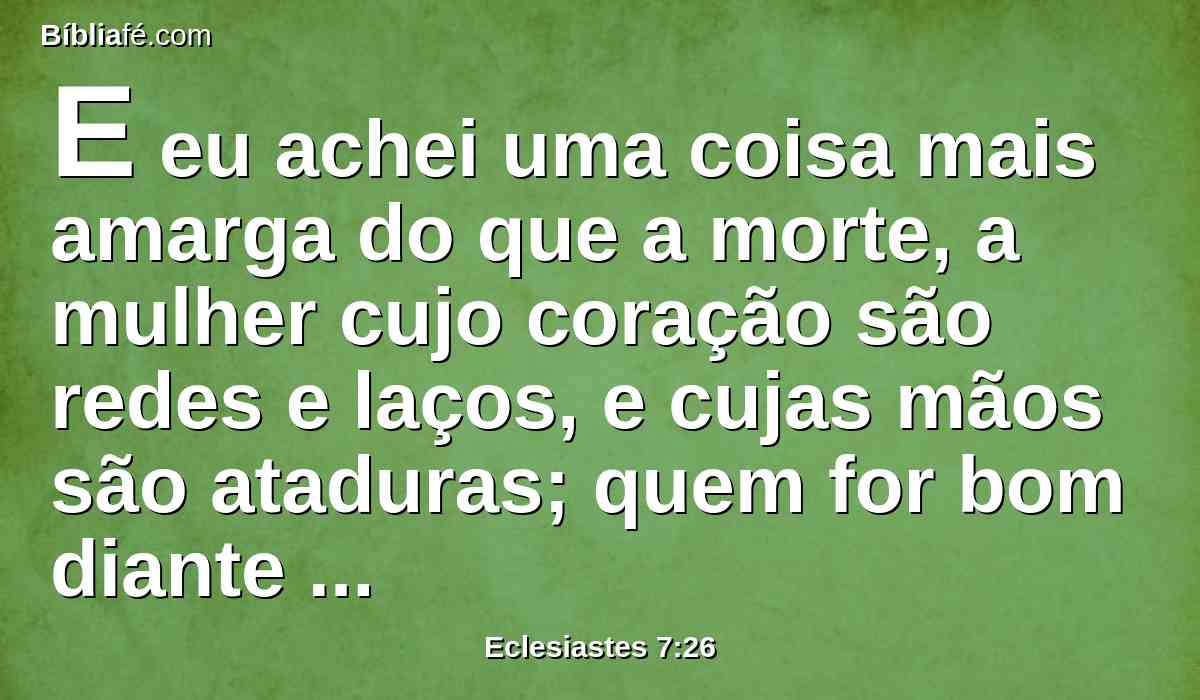 E eu achei uma coisa mais amarga do que a morte, a mulher cujo coração são redes e laços, e cujas mãos são ataduras; quem for bom diante de Deus escapará dela, mas o pecador virá a ser preso por ela.