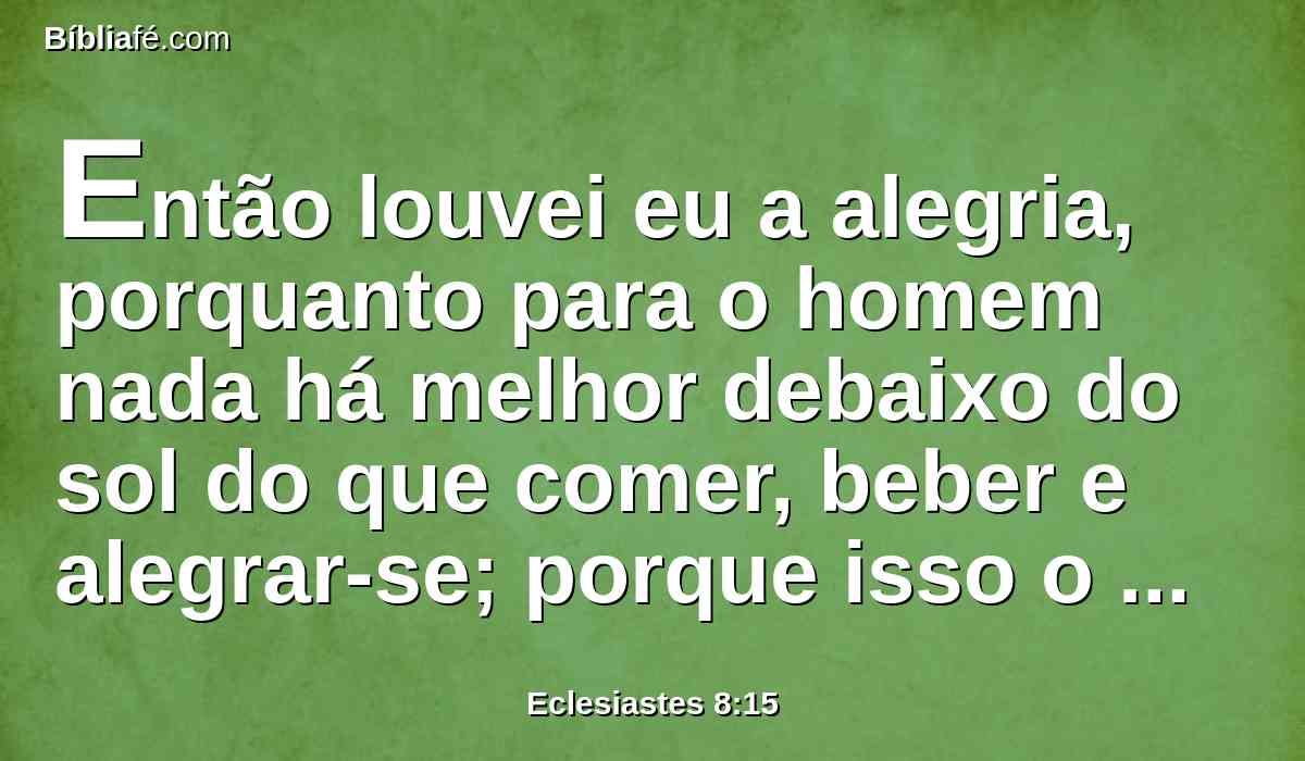 Então louvei eu a alegria, porquanto para o homem nada há melhor debaixo do sol do que comer, beber e alegrar-se; porque isso o acompanhará no seu trabalho nos dias da sua vida que Deus lhe dá debaixo do sol.