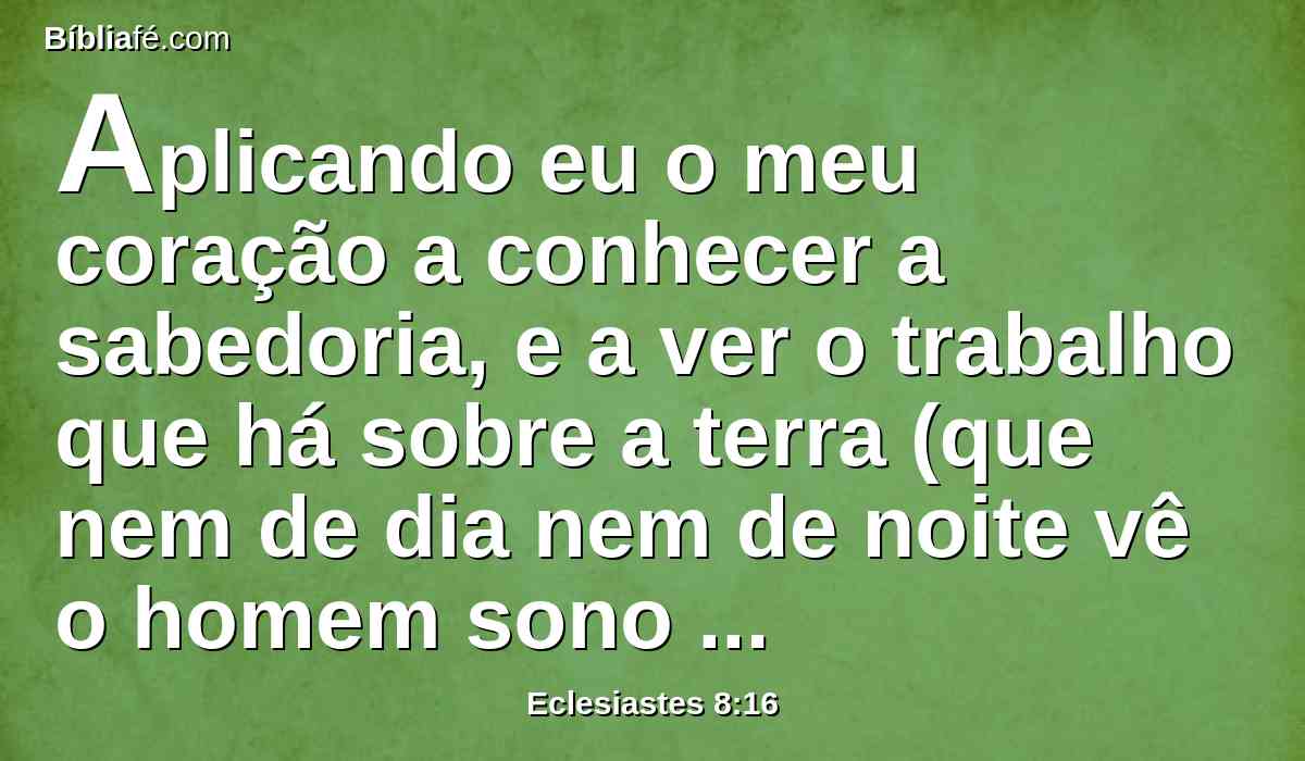 Aplicando eu o meu coração a conhecer a sabedoria, e a ver o trabalho que há sobre a terra (que nem de dia nem de noite vê o homem sono nos seus olhos);