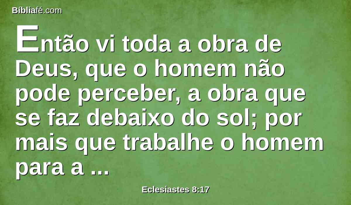 Então vi toda a obra de Deus, que o homem não pode perceber, a obra que se faz debaixo do sol; por mais que trabalhe o homem para a descobrir, não a achará; e, ainda que diga o sábio que a conhece, nem por isso a poderá compreender.