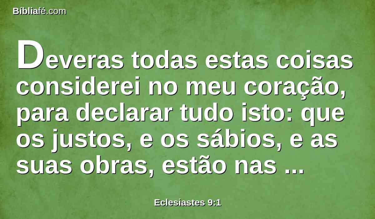 Deveras todas estas coisas considerei no meu coração, para declarar tudo isto: que os justos, e os sábios, e as suas obras, estão nas mãos de Deus, e também o homem não conhece nem o amor nem o ódio; tudo passa perante ele.