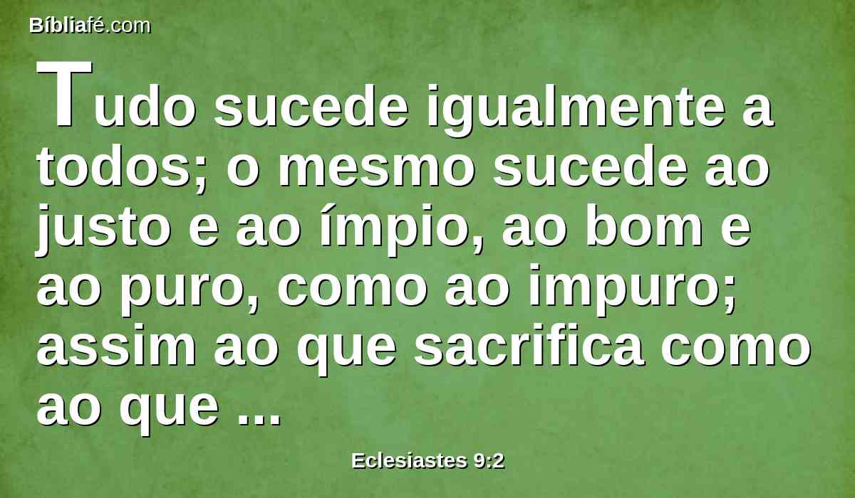 Tudo sucede igualmente a todos; o mesmo sucede ao justo e ao ímpio, ao bom e ao puro, como ao impuro; assim ao que sacrifica como ao que não sacrifica; assim ao bom como ao pecador; ao que jura como ao que teme o juramento.