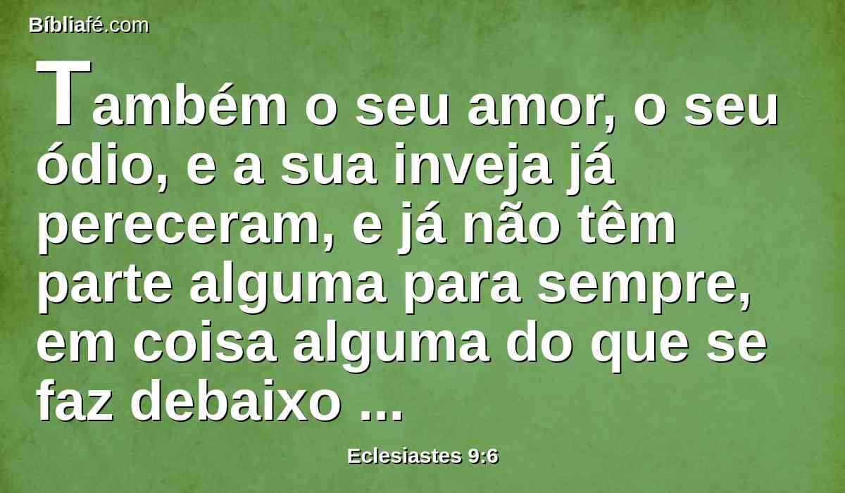 Também o seu amor, o seu ódio, e a sua inveja já pereceram, e já não têm parte alguma para sempre, em coisa alguma do que se faz debaixo do sol.