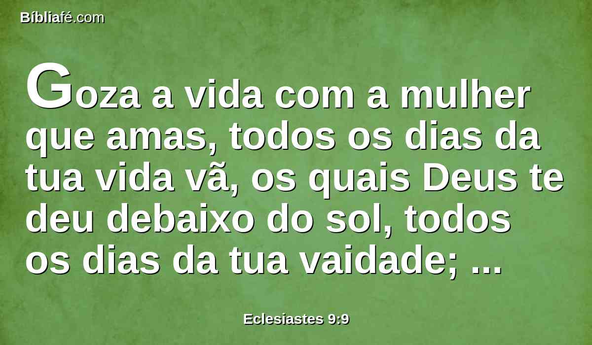 Goza a vida com a mulher que amas, todos os dias da tua vida vã, os quais Deus te deu debaixo do sol, todos os dias da tua vaidade; porque esta é a tua porção nesta vida, e no teu trabalho, que tu fizeste debaixo do sol.