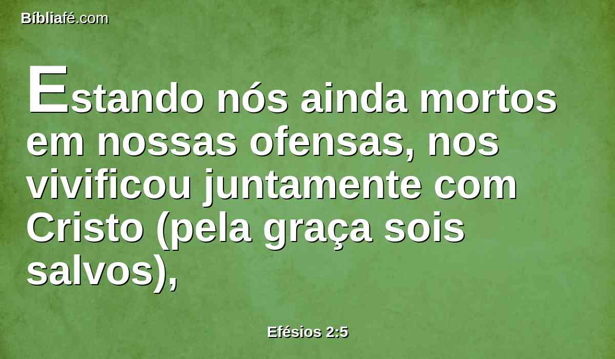 Estando nós ainda mortos em nossas ofensas, nos vivificou juntamente com Cristo (pela graça sois salvos),