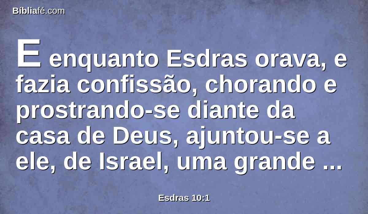 E enquanto Esdras orava, e fazia confissão, chorando e prostrando-se diante da casa de Deus, ajuntou-se a ele, de Israel, uma grande congregação de homens, mulheres e crianças; pois o povo chorava com grande choro.