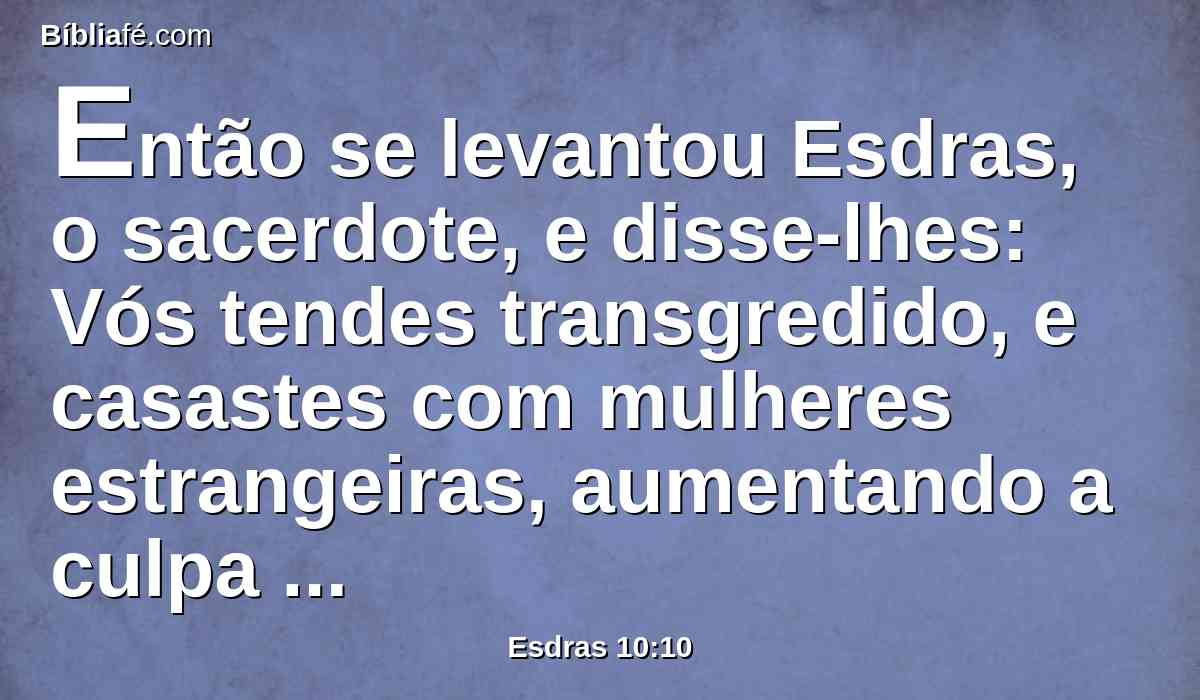 Então se levantou Esdras, o sacerdote, e disse-lhes: Vós tendes transgredido, e casastes com mulheres estrangeiras, aumentando a culpa de Israel.