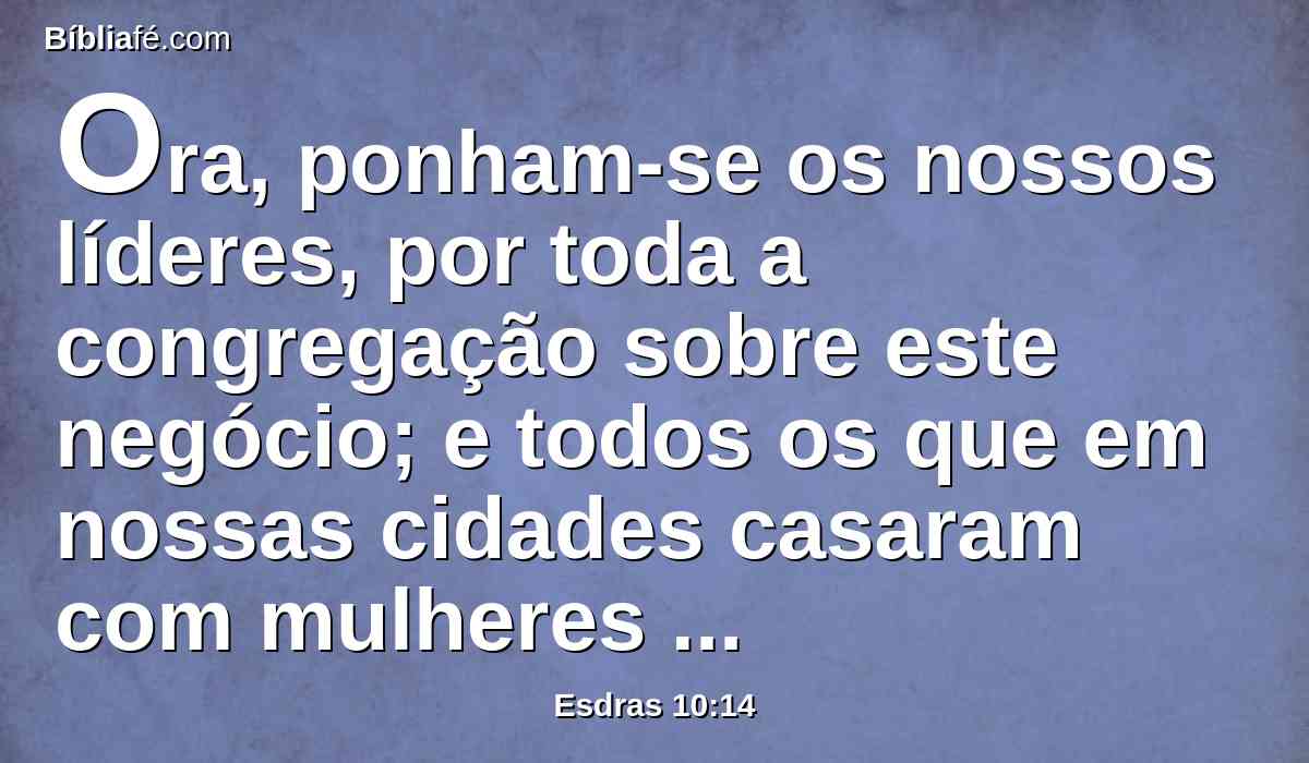 Ora, ponham-se os nossos líderes, por toda a congregação sobre este negócio; e todos os que em nossas cidades casaram com mulheres estrangeiras venham em tempos apontados, e com eles os anciãos de cada cidade, e os seus juízes, até que desviemos de nós o ardor da ira do nosso Deus, por esta causa.