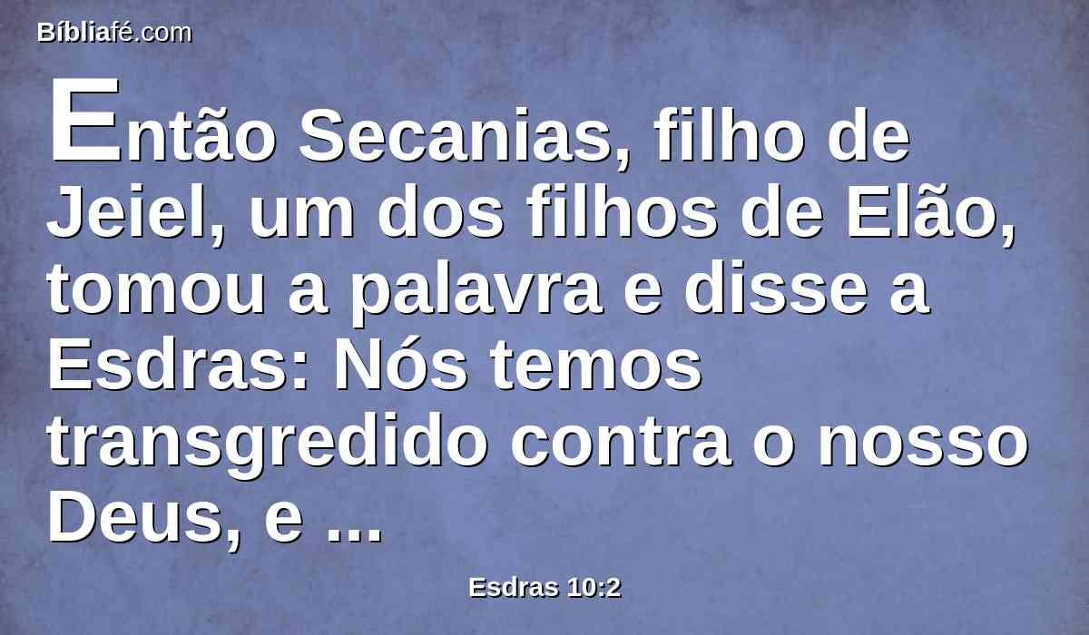 Então Secanias, filho de Jeiel, um dos filhos de Elão, tomou a palavra e disse a Esdras: Nós temos transgredido contra o nosso Deus, e casamos com mulheres estrangeiras dentre os povos da terra, mas, no tocante a isto, ainda há esperança para Israel.