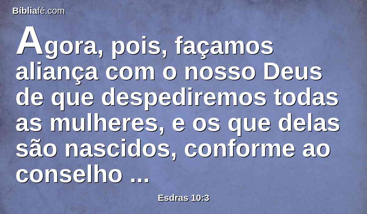 Agora, pois, façamos aliança com o nosso Deus de que despediremos todas as mulheres, e os que delas são nascidos, conforme ao conselho do meu senhor, e dos que tremem ao mandado do nosso Deus; e faça-se conforme a lei.