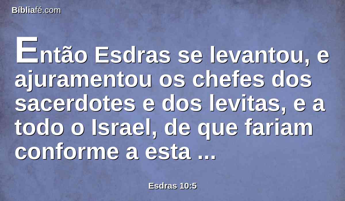 Então Esdras se levantou, e ajuramentou os chefes dos sacerdotes e dos levitas, e a todo o Israel, de que fariam conforme a esta palavra; e eles juraram.