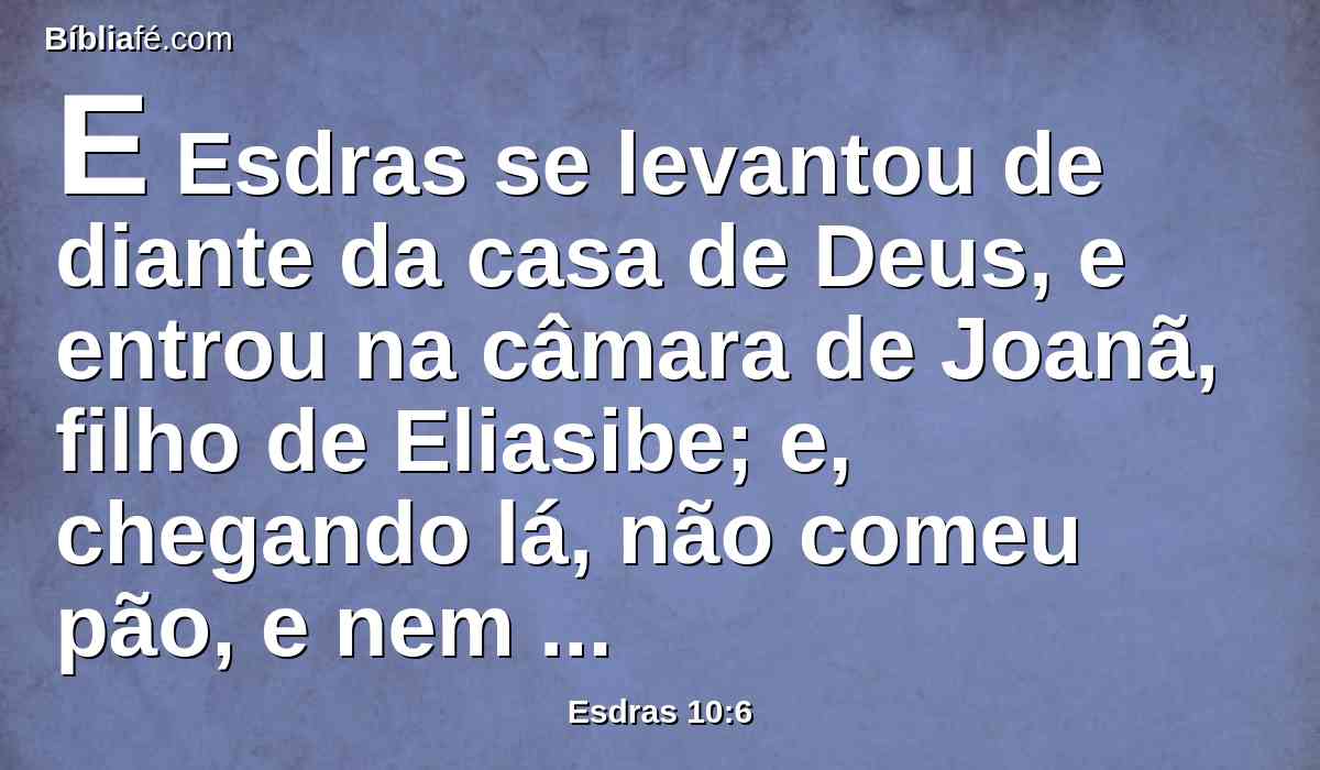 E Esdras se levantou de diante da casa de Deus, e entrou na câmara de Joanã, filho de Eliasibe; e, chegando lá, não comeu pão, e nem bebeu água; porque lamentava pela transgressão dos do cativeiro.