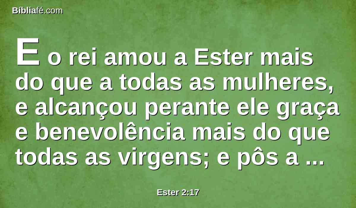 E o rei amou a Ester mais do que a todas as mulheres, e alcançou perante ele graça e benevolência mais do que todas as virgens; e pôs a coroa real na sua cabeça, e a fez rainha em lugar de Vasti.