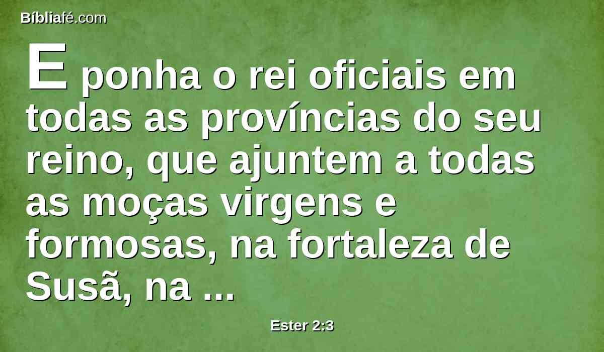 E ponha o rei oficiais em todas as províncias do seu reino, que ajuntem a todas as moças virgens e formosas, na fortaleza de Susã, na casa das mulheres, aos cuidados de Hegai, camareiro do rei, guarda das mulheres, e dêem-se-lhes os seus enfeites.