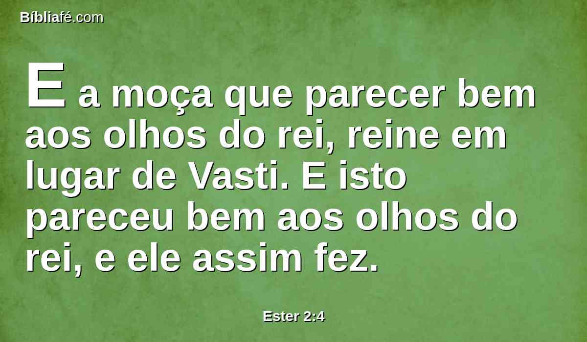 E a moça que parecer bem aos olhos do rei, reine em lugar de Vasti. E isto pareceu bem aos olhos do rei, e ele assim fez.