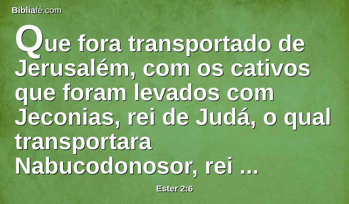 Que fora transportado de Jerusalém, com os cativos que foram levados com Jeconias, rei de Judá, o qual transportara Nabucodonosor, rei de babilônia.