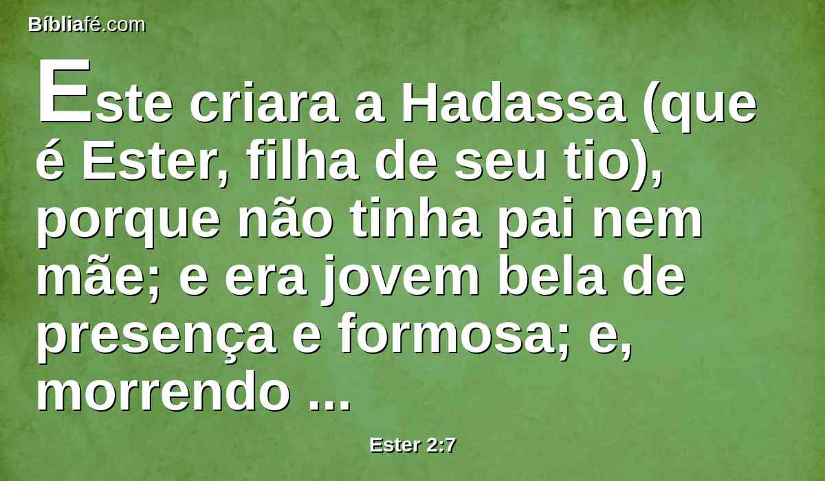 Este criara a Hadassa (que é Ester, filha de seu tio), porque não tinha pai nem mãe; e era jovem bela de presença e formosa; e, morrendo seu pai e sua mãe, Mardoqueu a tomara por sua filha.