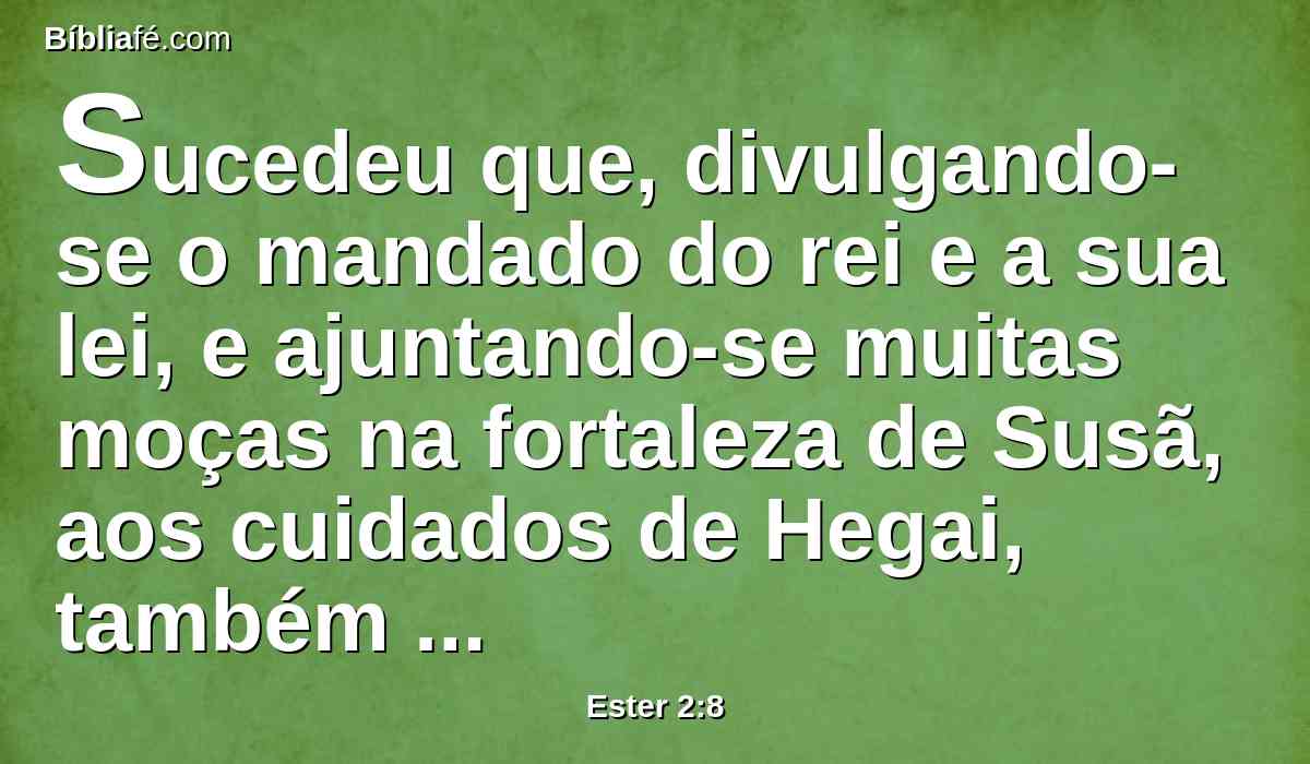 Sucedeu que, divulgando-se o mandado do rei e a sua lei, e ajuntando-se muitas moças na fortaleza de Susã, aos cuidados de Hegai, também levaram Ester à casa do rei, sob a custódia de Hegai, guarda das mulheres.