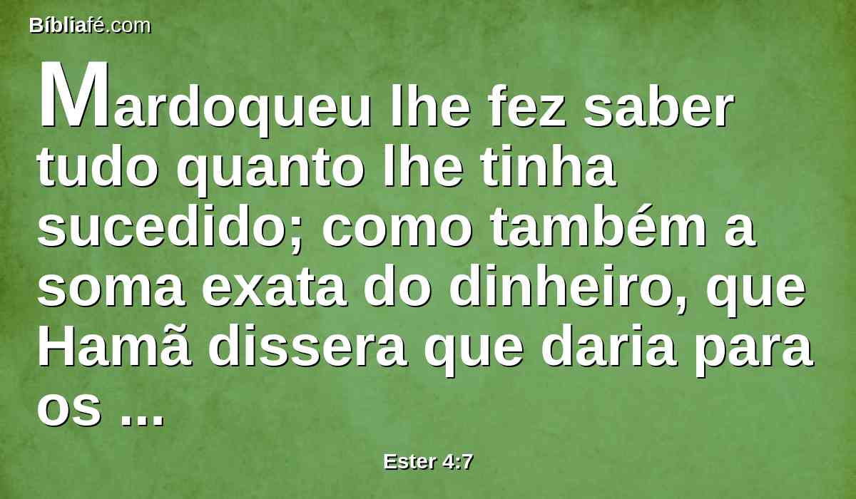 Mardoqueu lhe fez saber tudo quanto lhe tinha sucedido; como também a soma exata do dinheiro, que Hamã dissera que daria para os tesouros do rei, pelos judeus, para destruí-los.