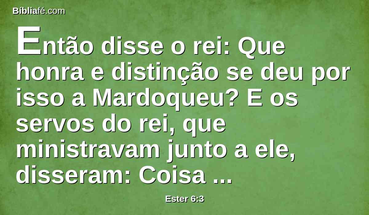 Então disse o rei: Que honra e distinção se deu por isso a Mardoqueu? E os servos do rei, que ministravam junto a ele, disseram: Coisa nenhuma se lhe fez.