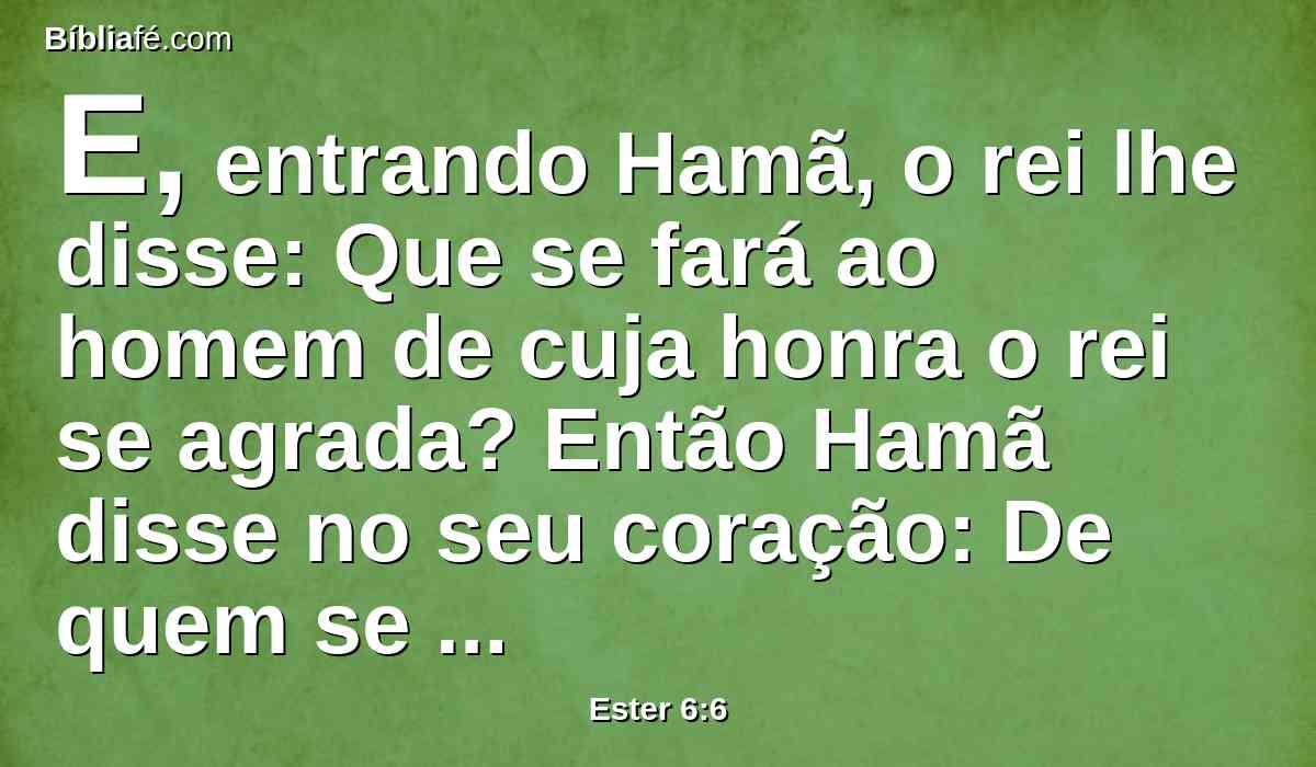 E, entrando Hamã, o rei lhe disse: Que se fará ao homem de cuja honra o rei se agrada? Então Hamã disse no seu coração: De quem se agradaria o rei para lhe fazer honra mais do que a mim?