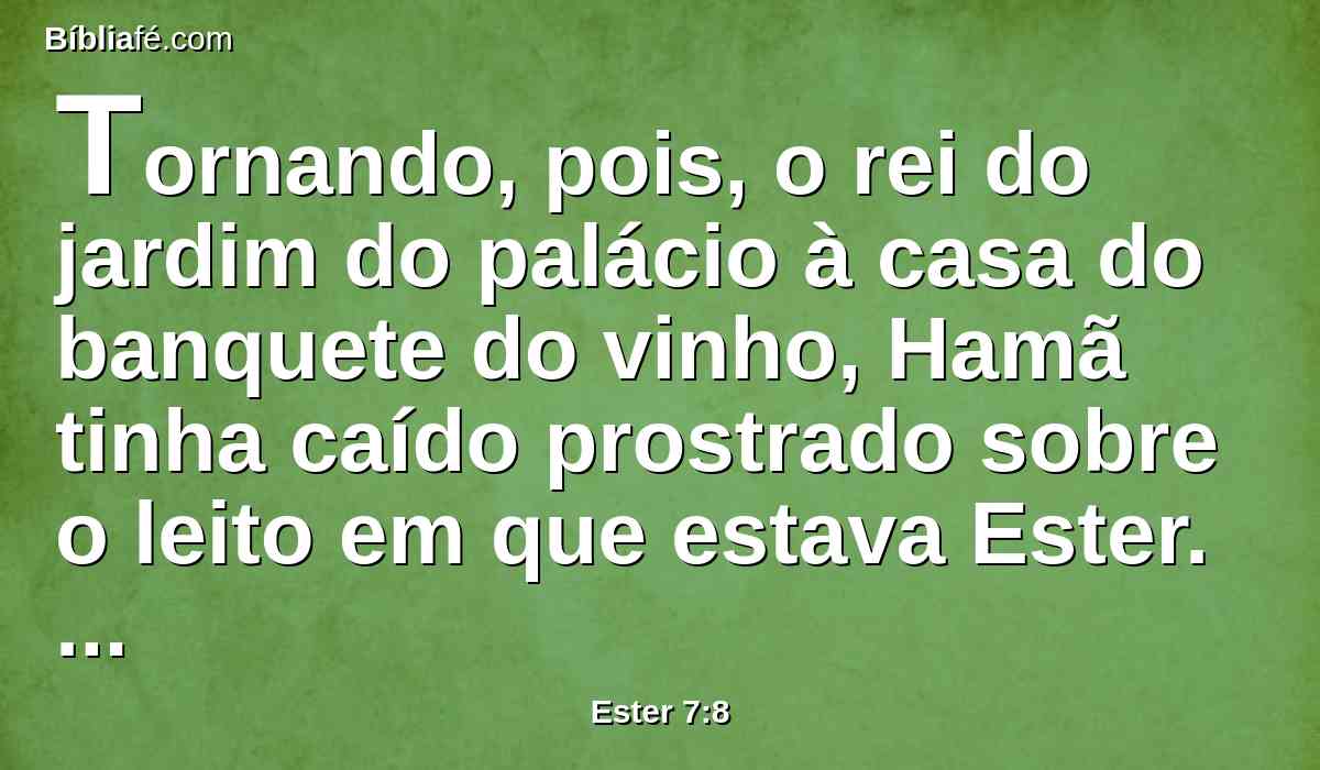 Tornando, pois, o rei do jardim do palácio à casa do banquete do vinho, Hamã tinha caído prostrado sobre o leito em que estava Ester. Então disse o rei: Porventura quereria ele também forçar a rainha perante mim nesta casa? Saindo esta palavra da boca do rei, cobriram o rosto de Hamã.