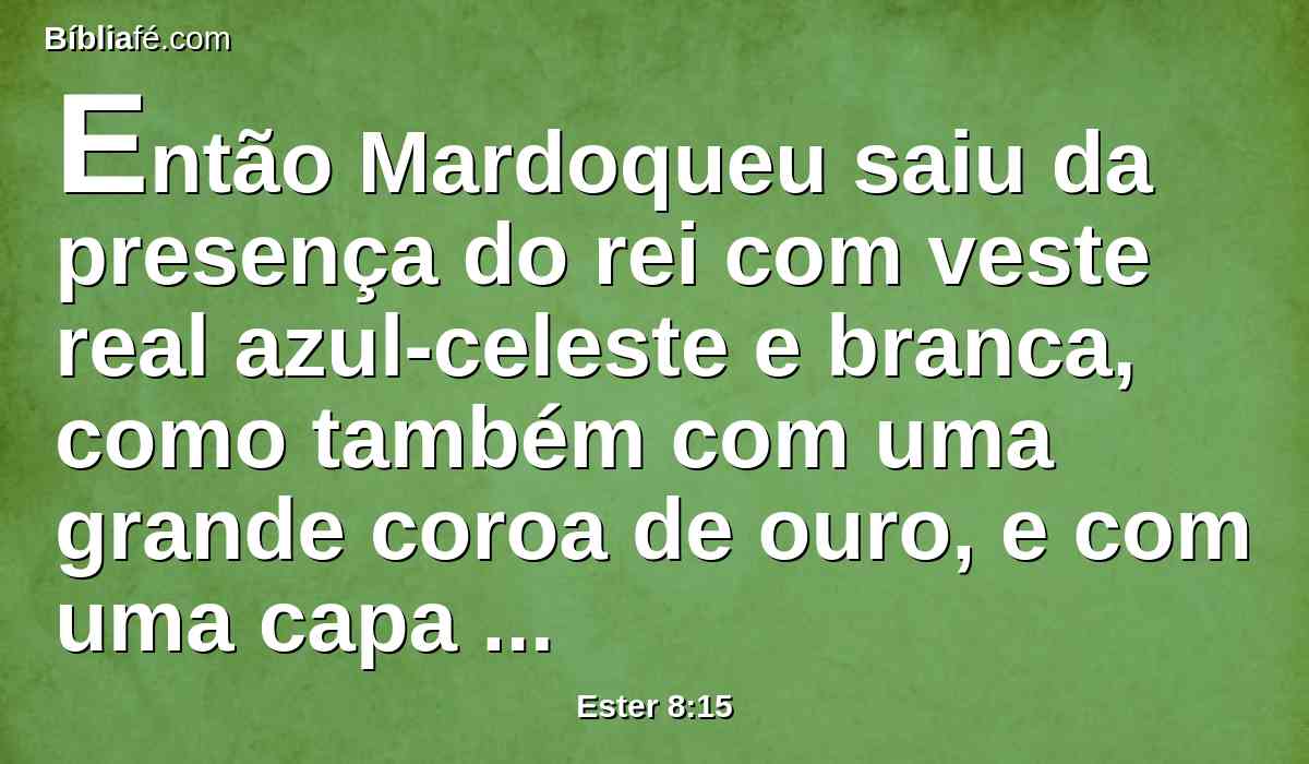 Então Mardoqueu saiu da presença do rei com veste real azul-celeste e branca, como também com uma grande coroa de ouro, e com uma capa de linho fino e púrpura, e a cidade de Susã exultou e se alegrou.