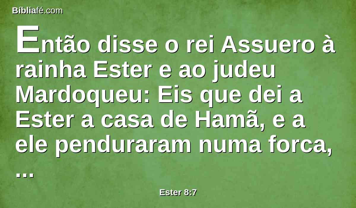 Então disse o rei Assuero à rainha Ester e ao judeu Mardoqueu: Eis que dei a Ester a casa de Hamã, e a ele penduraram numa forca, porquanto estendera as mãos contra os judeus.