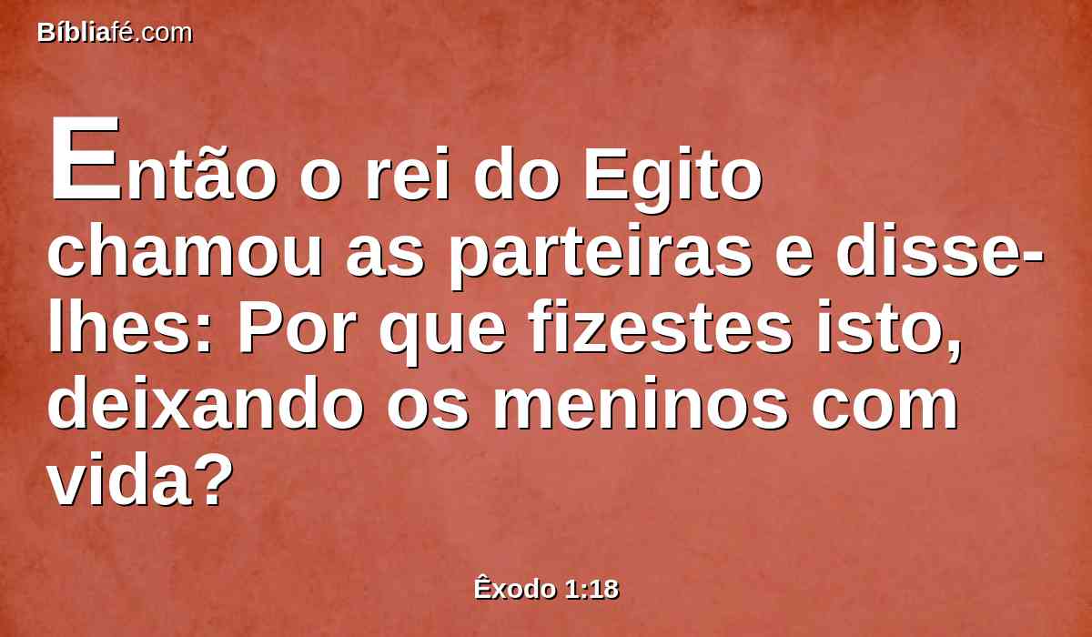 Então o rei do Egito chamou as parteiras e disse-lhes: Por que fizestes isto, deixando os meninos com vida?