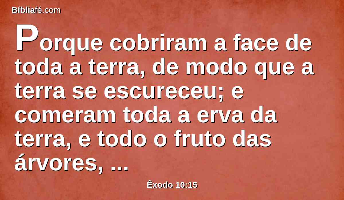 Porque cobriram a face de toda a terra, de modo que a terra se escureceu; e comeram toda a erva da terra, e todo o fruto das árvores, que deixara a saraiva; e não ficou verde algum nas árvores, nem na erva do campo, em toda a terra do Egito.