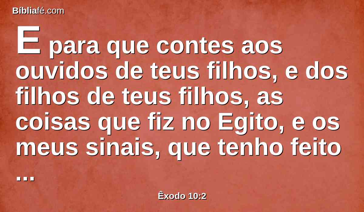 E para que contes aos ouvidos de teus filhos, e dos filhos de teus filhos, as coisas que fiz no Egito, e os meus sinais, que tenho feito entre eles; para que saibais que eu sou o Senhor.