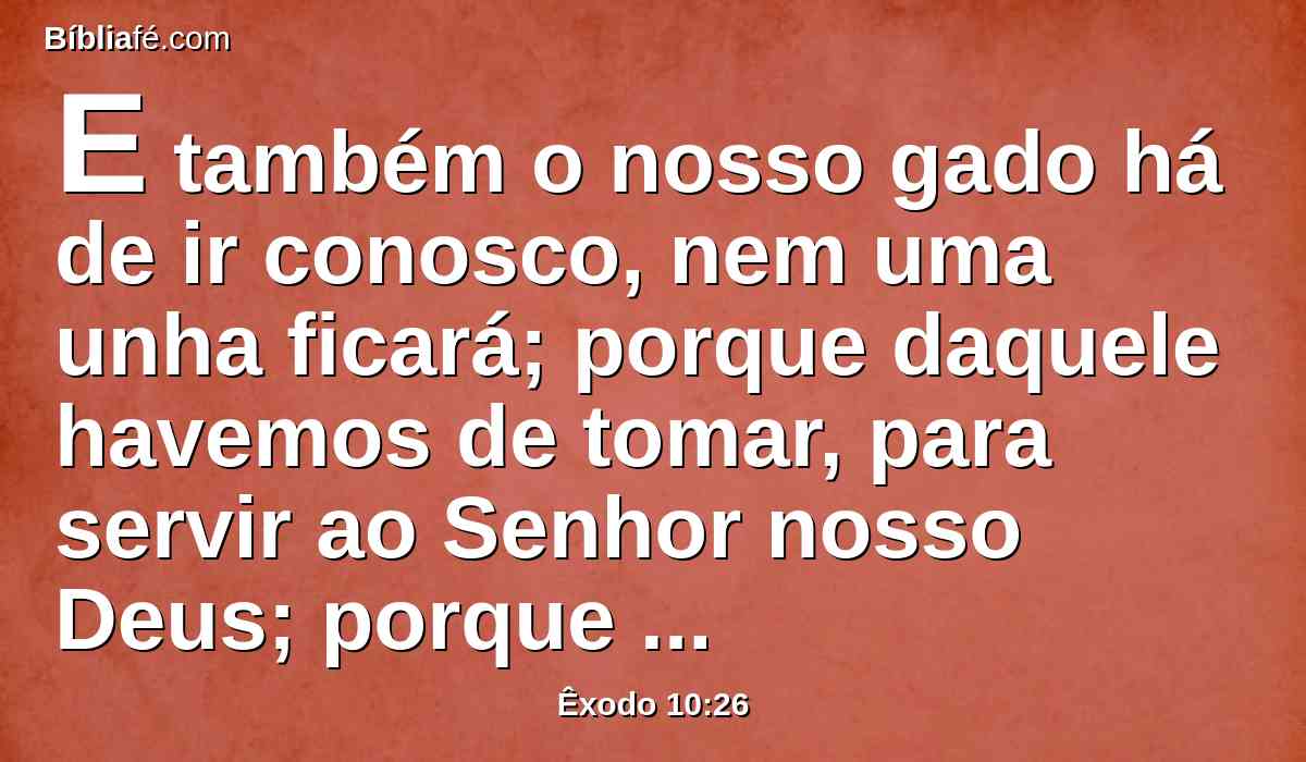 E também o nosso gado há de ir conosco, nem uma unha ficará; porque daquele havemos de tomar, para servir ao Senhor nosso Deus; porque não sabemos com que havemos de servir ao Senhor, até que cheguemos lá.