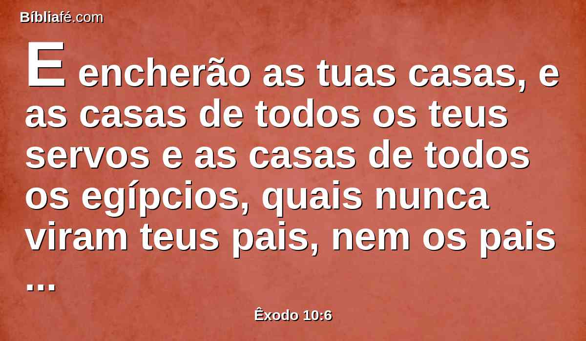 E encherão as tuas casas, e as casas de todos os teus servos e as casas de todos os egípcios, quais nunca viram teus pais, nem os pais de teus pais, desde o dia em que se acharam na terra até o dia de hoje. E virou-se, e saiu da presença de Faraó.