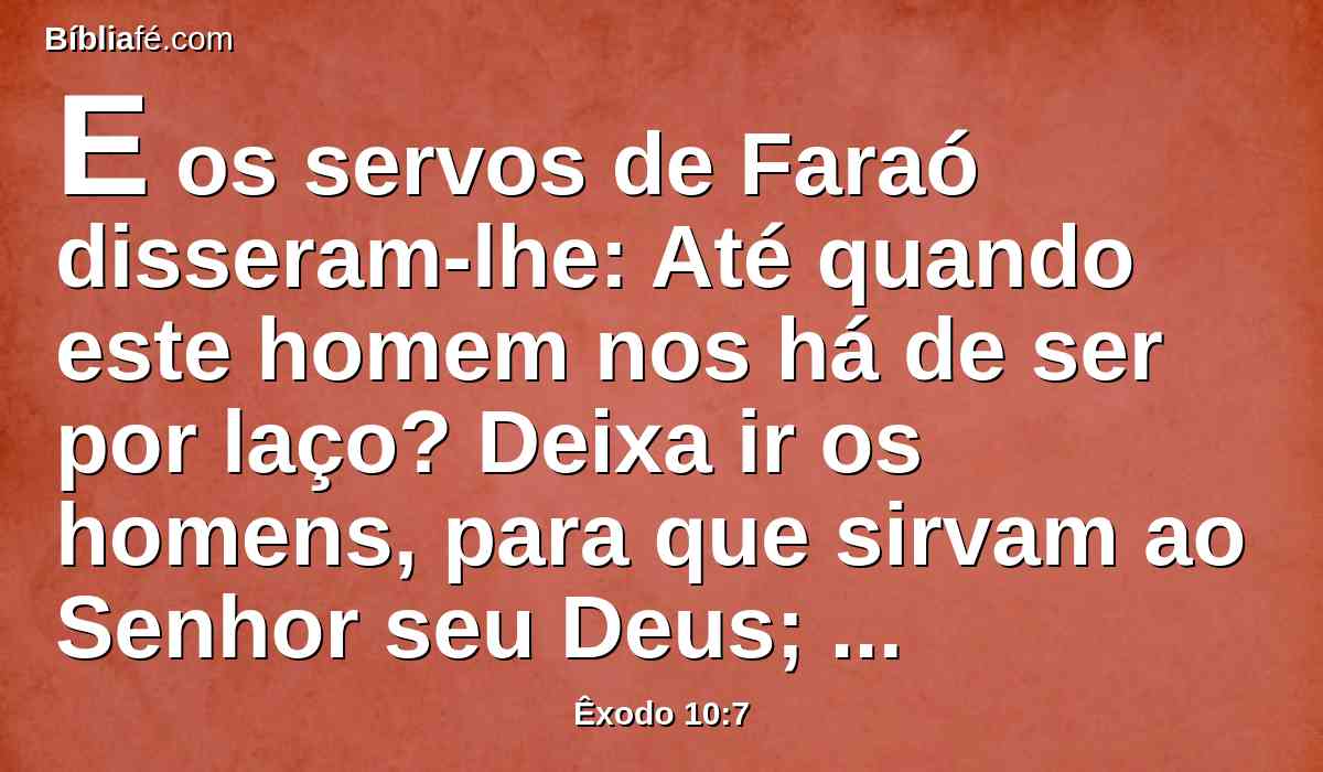 E os servos de Faraó disseram-lhe: Até quando este homem nos há de ser por laço? Deixa ir os homens, para que sirvam ao Senhor seu Deus; ainda não sabes que o Egito está destruído?