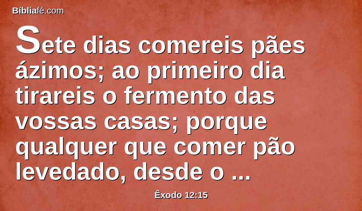 Sete dias comereis pães ázimos; ao primeiro dia tirareis o fermento das vossas casas; porque qualquer que comer pão levedado, desde o primeiro até ao sétimo dia, aquela alma será cortada de Israel.