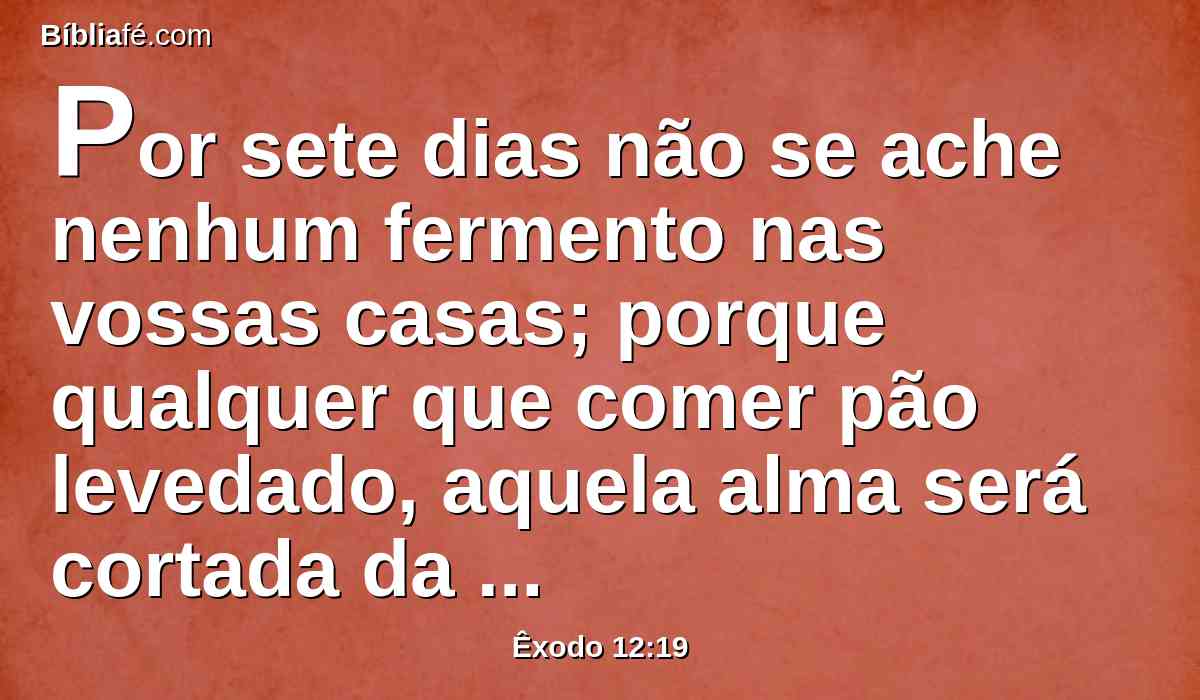 Por sete dias não se ache nenhum fermento nas vossas casas; porque qualquer que comer pão levedado, aquela alma será cortada da congregação de Israel, assim o estrangeiro como o natural da terra.