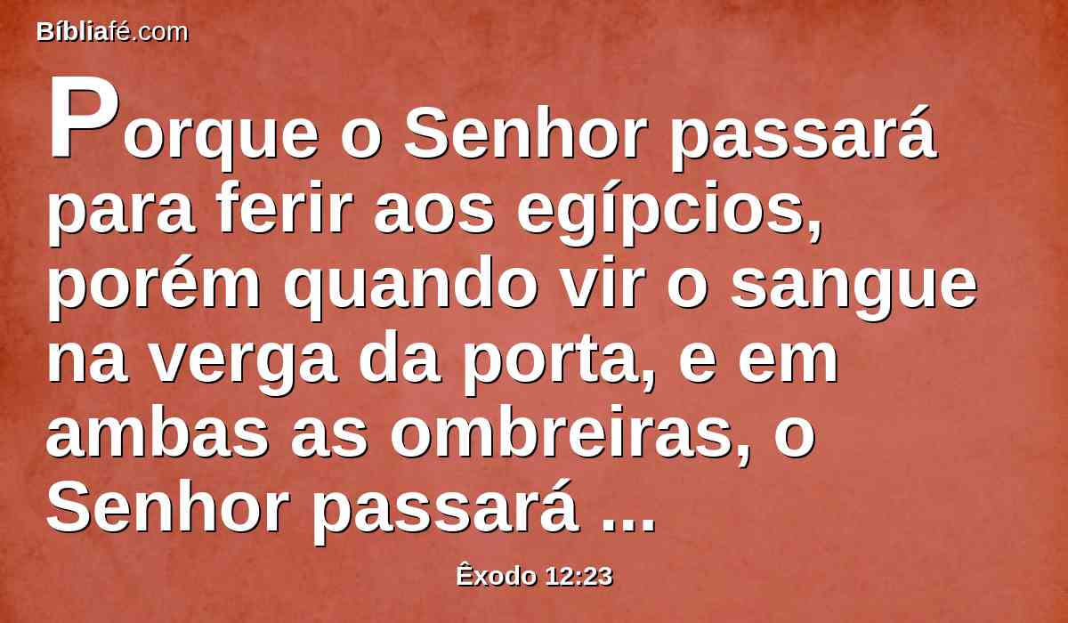 Porque o Senhor passará para ferir aos egípcios, porém quando vir o sangue na verga da porta, e em ambas as ombreiras, o Senhor passará aquela porta, e não deixará o destruidor entrar em vossas casas, para vos ferir.