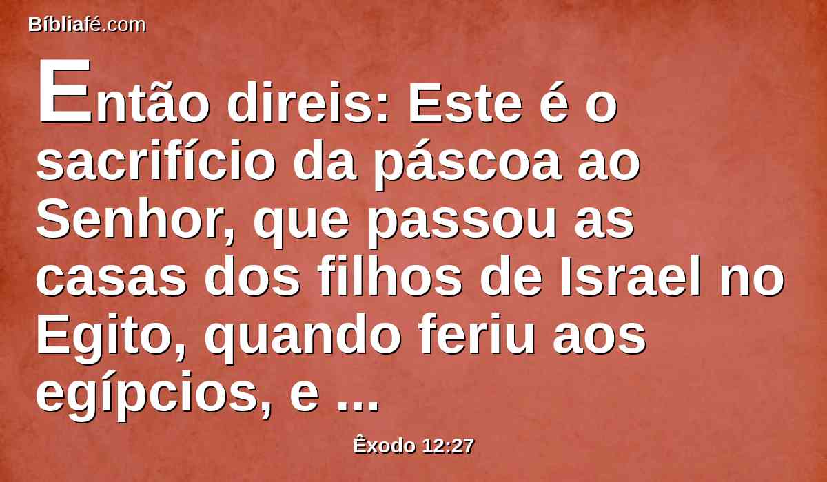 Então direis: Este é o sacrifício da páscoa ao Senhor, que passou as casas dos filhos de Israel no Egito, quando feriu aos egípcios, e livrou as nossas casas. Então o povo inclinou-se, e adorou.