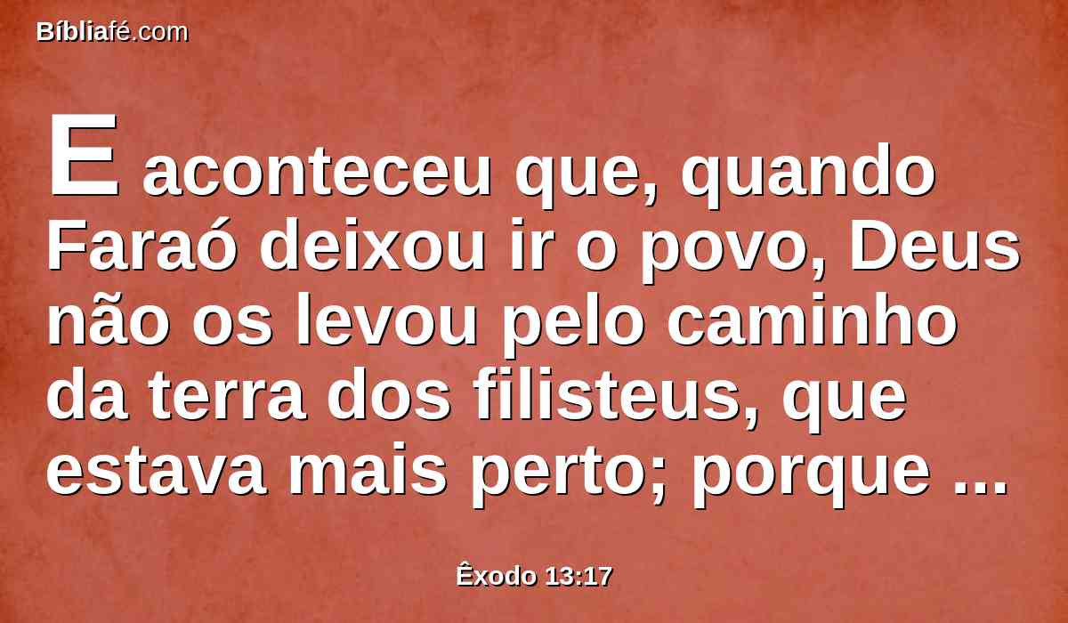 E aconteceu que, quando Faraó deixou ir o povo, Deus não os levou pelo caminho da terra dos filisteus, que estava mais perto; porque Deus disse: Para que porventura o povo não se arrependa, vendo a guerra, e volte ao Egito.