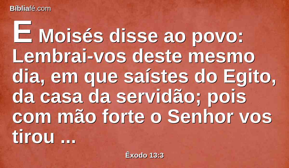 E Moisés disse ao povo: Lembrai-vos deste mesmo dia, em que saístes do Egito, da casa da servidão; pois com mão forte o Senhor vos tirou daqui; portanto não comereis pão levedado.