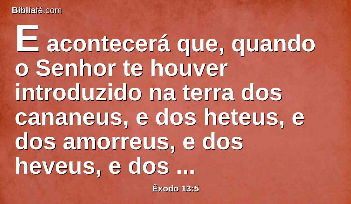 E acontecerá que, quando o Senhor te houver introduzido na terra dos cananeus, e dos heteus, e dos amorreus, e dos heveus, e dos jebuseus, a qual jurou a teus pais que te daria, terra que mana leite e mel, guardarás este culto neste mês.