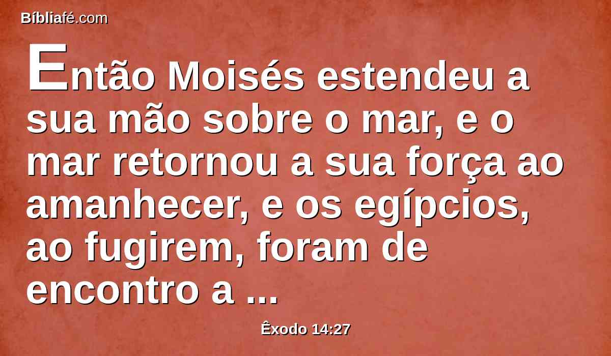 Então Moisés estendeu a sua mão sobre o mar, e o mar retornou a sua força ao amanhecer, e os egípcios, ao fugirem, foram de encontro a ele, e o Senhor derrubou os egípcios no meio do mar,