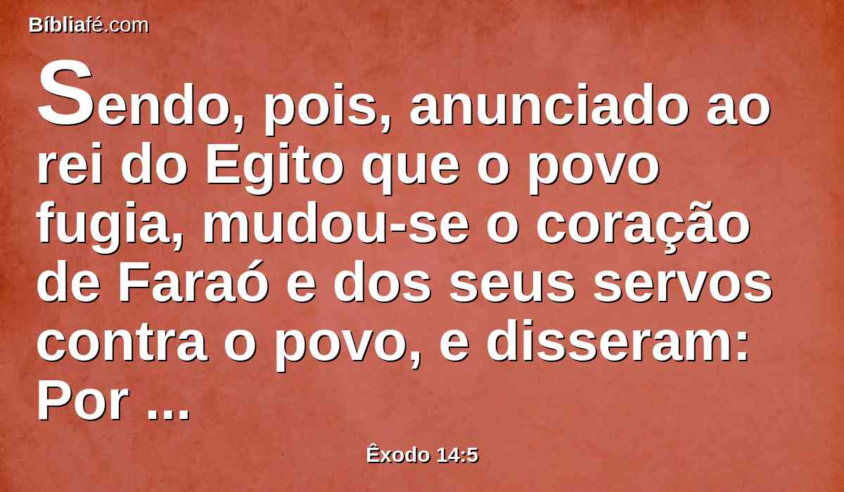 Sendo, pois, anunciado ao rei do Egito que o povo fugia, mudou-se o coração de Faraó e dos seus servos contra o povo, e disseram: Por que fizemos isso, havendo deixado ir a Israel, para que não nos sirva?