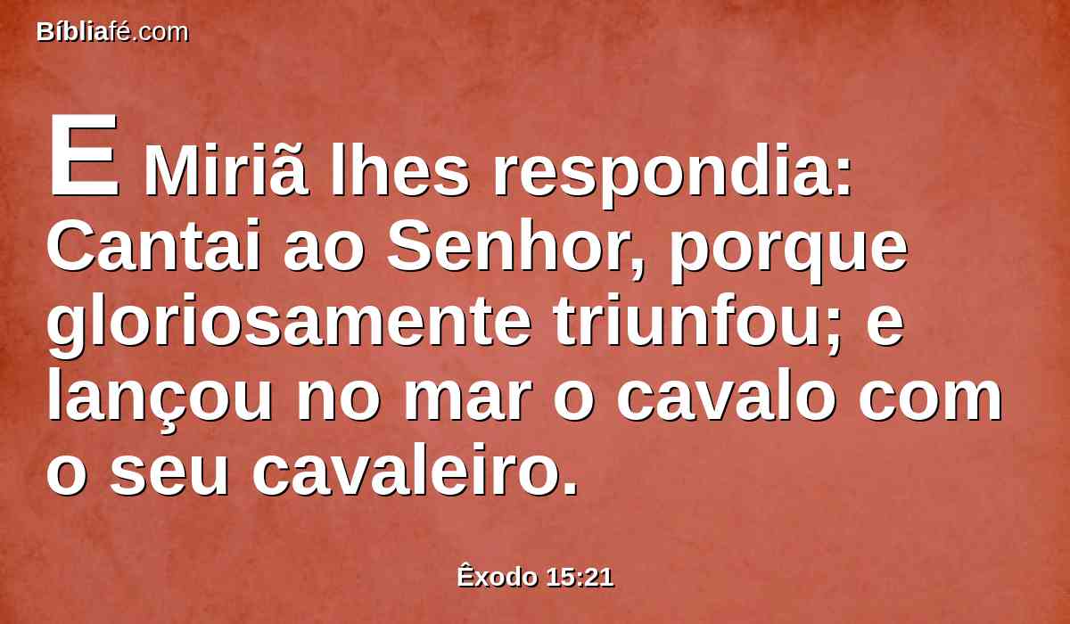 E Miriã lhes respondia: Cantai ao Senhor, porque gloriosamente triunfou; e lançou no mar o cavalo com o seu cavaleiro.