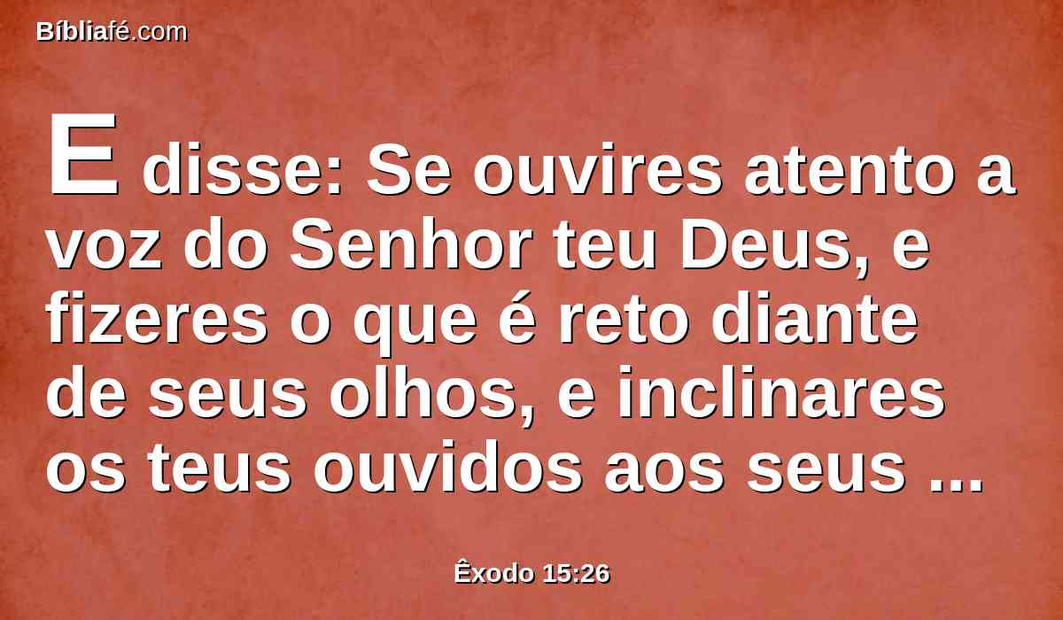 E disse: Se ouvires atento a voz do Senhor teu Deus, e fizeres o que é reto diante de seus olhos, e inclinares os teus ouvidos aos seus mandamentos, e guardares todos os seus estatutos, nenhuma das enfermidades porei sobre ti, que pus sobre o Egito; porque eu sou o Senhor que te sara.