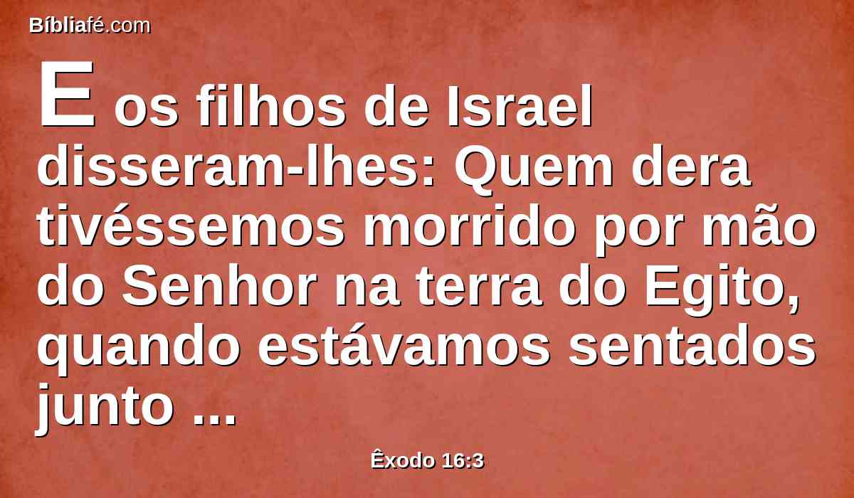 E os filhos de Israel disseram-lhes: Quem dera tivéssemos morrido por mão do Senhor na terra do Egito, quando estávamos sentados junto às panelas de carne, quando comíamos pão até fartar! Porque nos tendes trazido a este deserto, para matardes de fome a toda esta multidão.