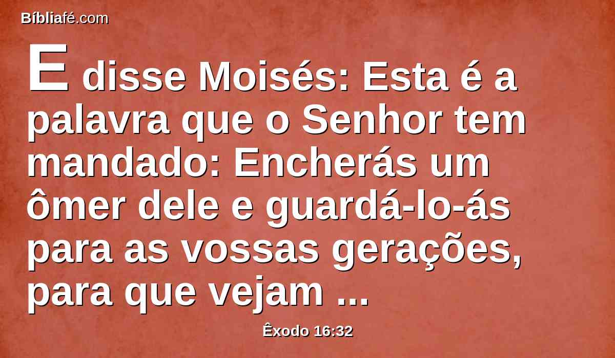 E disse Moisés: Esta é a palavra que o Senhor tem mandado: Encherás um ômer dele e guardá-lo-ás para as vossas gerações, para que vejam o pão que vos tenho dado a comer neste deserto, quando eu vos tirei da terra do Egito.