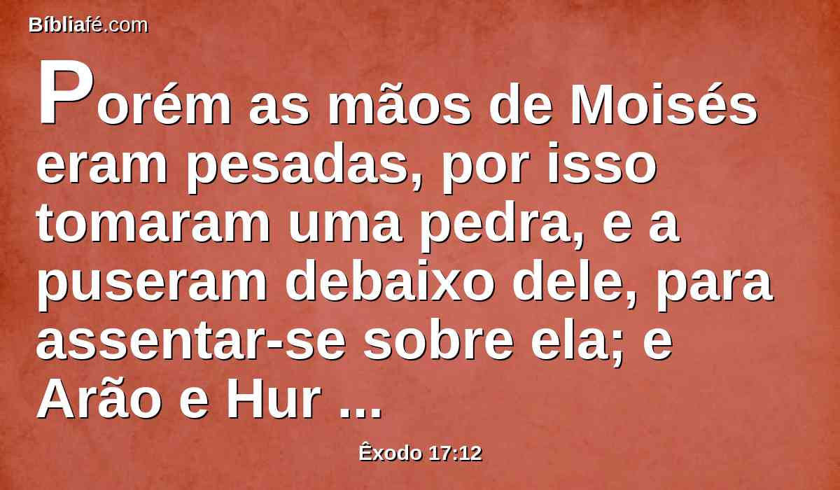 Porém as mãos de Moisés eram pesadas, por isso tomaram uma pedra, e a puseram debaixo dele, para assentar-se sobre ela; e Arão e Hur sustentaram as suas mãos, um de um lado e o outro do outro; assim ficaram as suas mãos firmes até que o sol se pôs.