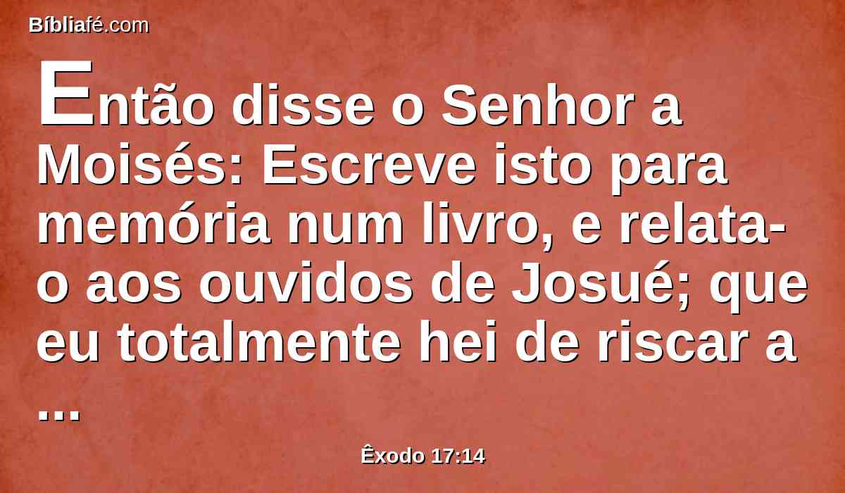 Então disse o Senhor a Moisés: Escreve isto para memória num livro, e relata-o aos ouvidos de Josué; que eu totalmente hei de riscar a memória de Amaleque de debaixo dos céus.